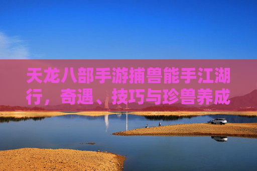 天龙八部手游捕兽能手江湖行，奇遇、技巧与珍兽养成全攻略