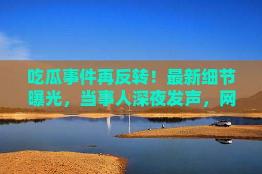 吃瓜事件再反转！最新细节曝光，当事人深夜发声，网友，这瓜保熟吗？