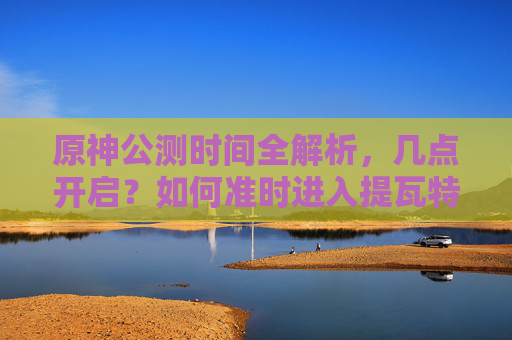 原神公测时间全解析,几点开启?如何准时进入提瓦特? 原神公测时间全解析,几点开启?如何准时进入提瓦特?