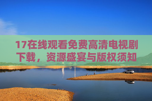 17在线观看免费高清电视剧下载,资源盛宴与版权须知 17在线观看免费高清电视剧下载,资源盛宴与版权须知