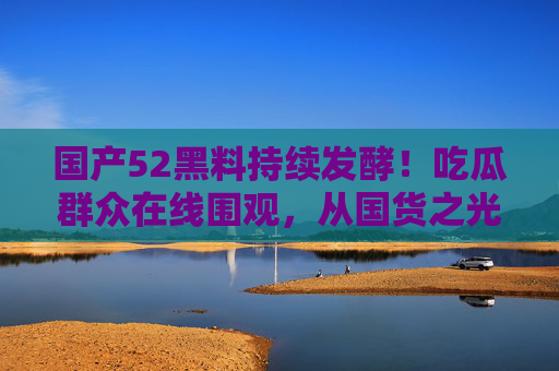 国产52黑料持续发酵!吃瓜群众在线围观,从国货之光到争议漩涡 国产52黑料持续发酵!吃瓜群众在线围观,从国货之光到争议漩涡