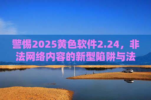 警惕2025黄色软件2.24,非法网络内容的新型陷阱与法律警示 警惕2025黄色软件2.24,非法网络内容的新型陷阱与法律警示