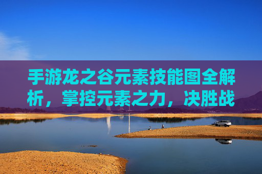 手游龙之谷元素技能图全解析,掌控元素之力,决胜战场! 手游龙之谷元素技能图全解析,掌控元素之力,决胜战场!