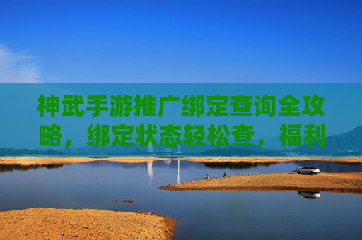 神武手游推广绑定查询全攻略，绑定状态轻松查，福利奖励不落空