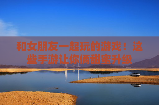 和女朋友一起玩的游戏!这些手游让你俩甜蜜升级 和女朋友一起玩的游戏!这些手游让你俩甜蜜升级