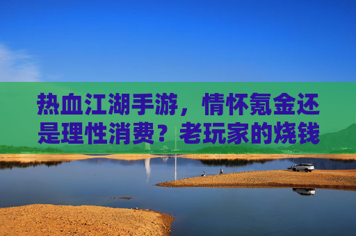 热血江湖手游,情怀氪金还是理性消费?老玩家的烧钱真相 热血江湖手游,情怀氪金还是理性消费?老玩家的烧钱真相
