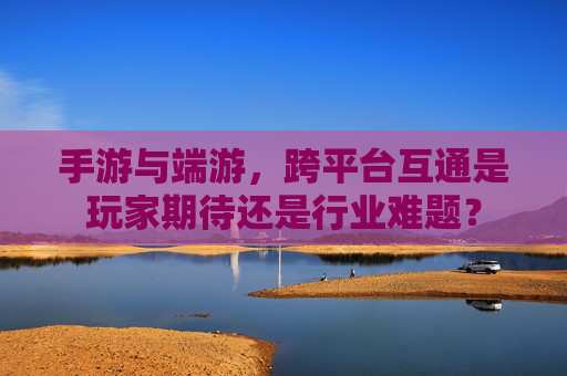手游与端游,跨平台互通是玩家期待还是行业难题? 手游与端游,跨平台互通是玩家期待还是行业难题?