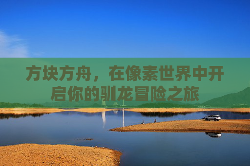 方块方舟,在像素世界中开启你的驯龙冒险之旅 方块方舟,在像素世界中开启你的驯龙冒险之旅