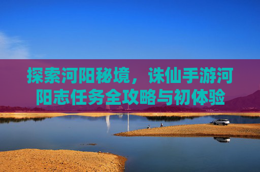 探索河阳秘境，诛仙手游河阳志任务全攻略与初体验
