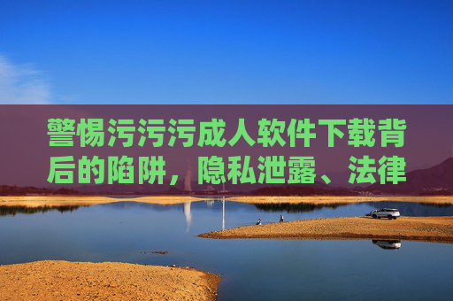 警惕污污污成人软件下载背后的陷阱，隐私泄露、法律风险与身心健康警示