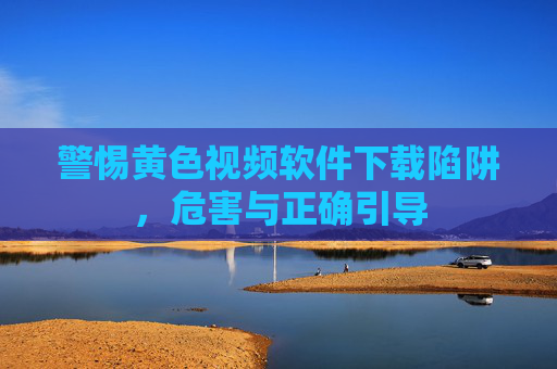 警惕黄色视频软件下载陷阱，危害与正确引导
