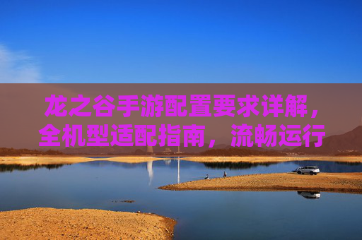 龙之谷手游配置要求详解,全机型适配指南,流畅运行不卡顿 龙之谷手游配置要求详解,全机型适配指南,流畅运行不卡顿