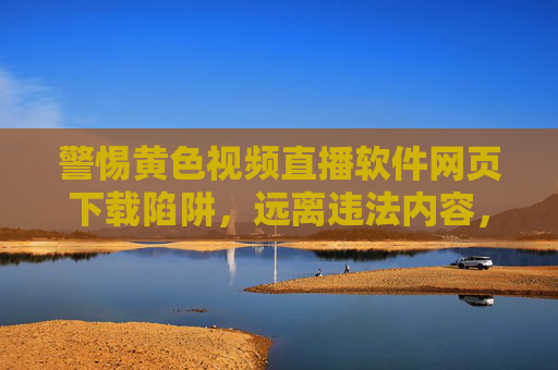 警惕黄色视频直播软件网页下载陷阱,远离违法内容,守护网络安全 警惕黄色视频直播软件网页下载陷阱,远离违法内容,守护网络安全