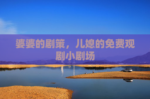 婆婆的剧策,儿媳的免费观剧小剧场 婆婆的剧策,儿媳的免费观剧小剧场