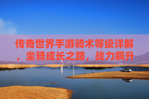 传奇世界手游骑术等级详解,坐骑成长之路,战力飙升关键 传奇世界手游骑术等级详解,坐骑成长之路,战力飙升关键
