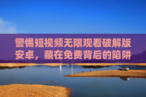 警惕短视频无限观看破解版安卓,藏在免费背后的陷阱 警惕短视频无限观看破解版安卓,藏在免费背后的陷阱