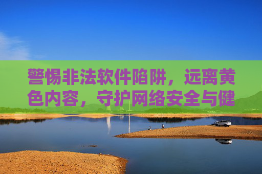 警惕非法软件陷阱，远离黄色内容，守护网络安全与健康