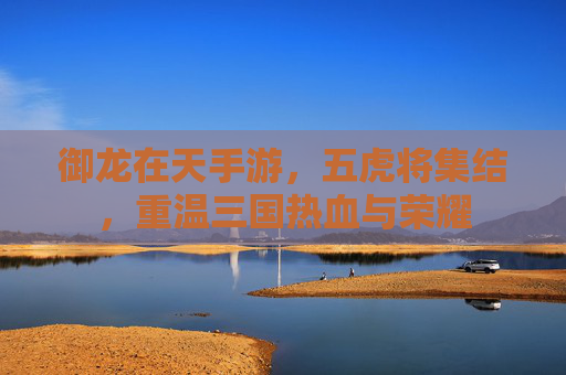 御龙在天手游,五虎将集结,重温三国热血与荣耀 御龙在天手游,五虎将集结,重温三国热血与荣耀