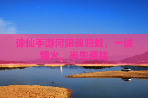 诛仙手游河阳魂归处,一城烟火,半生牵挂 诛仙手游河阳魂归处,一城烟火,半生牵挂