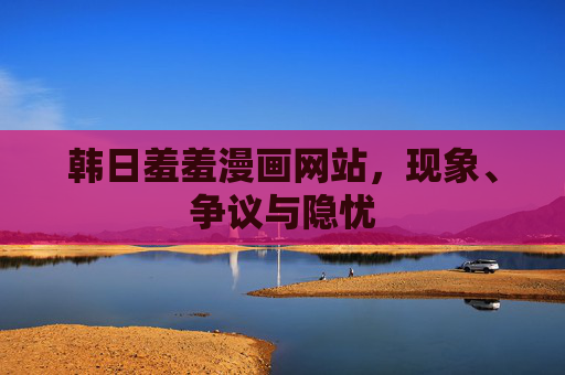 韩日羞羞漫画网站,现象、争议与隐忧 韩日羞羞漫画网站,现象、争议与隐忧
