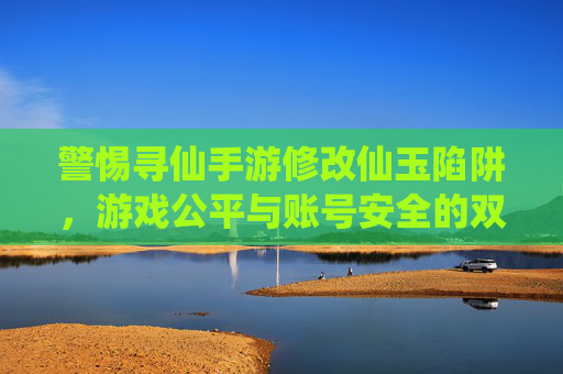 警惕寻仙手游修改仙玉陷阱,游戏公平与账号安全的双重警示 警惕寻仙手游修改仙玉陷阱,游戏公平与账号安全的双重警示