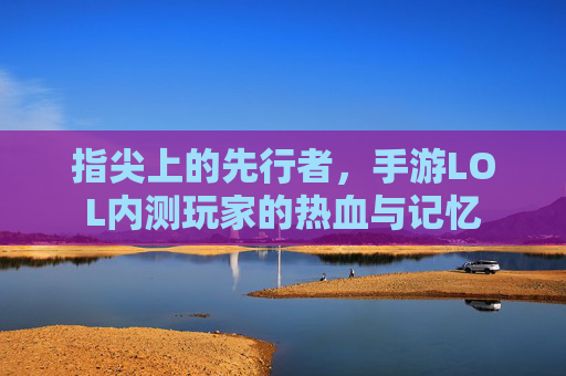 指尖上的先行者,手游LOL内测玩家的热血与记忆 指尖上的先行者,手游LOL内测玩家的热血与记忆