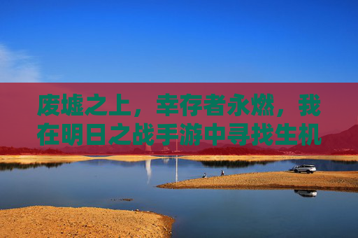废墟之上,幸存者永燃,我在明日之战手游中寻找生机 废墟之上,幸存者永燃,我在明日之战手游中寻找生机