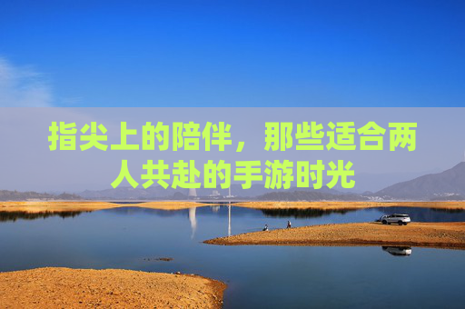 指尖上的陪伴,那些适合两人共赴的手游时光 指尖上的陪伴,那些适合两人共赴的手游时光
