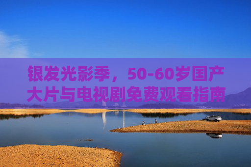 银发光影季,50-60岁国产大片与电视剧免费观看指南 银发光影季,50-60岁国产大片与电视剧免费观看指南