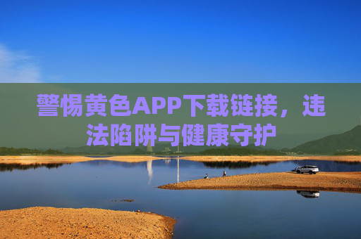警惕黄色APP下载链接,违法陷阱与健康守护 警惕黄色APP下载链接,违法陷阱与健康守护