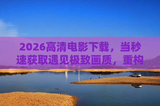 2026高清电影下载,当秒速获取遇见极致画质,重构观影自由 2026高清电影下载,当秒速获取遇见极致画质,重构观影自由