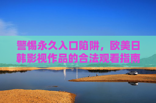警惕永久入口陷阱，欧美日韩影视作品的合法观看指南
