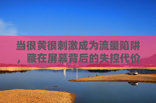 当很黄很刺激成为流量陷阱,藏在屏幕背后的失控代价 当很黄很刺激成为流量陷阱,藏在屏幕背后的失控代价