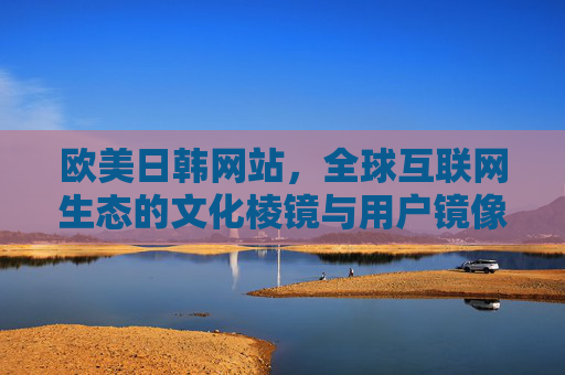 欧美日韩网站,全球互联网生态的文化棱镜与用户镜像 欧美日韩网站,全球互联网生态的文化棱镜与用户镜像
