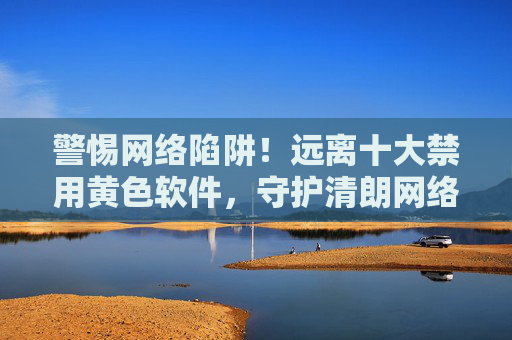 警惕网络陷阱!远离十大禁用黄色软件,守护清朗网络空间与身心健康 警惕网络陷阱!远离十大禁用黄色软件,守护清朗网络空间与身心健康