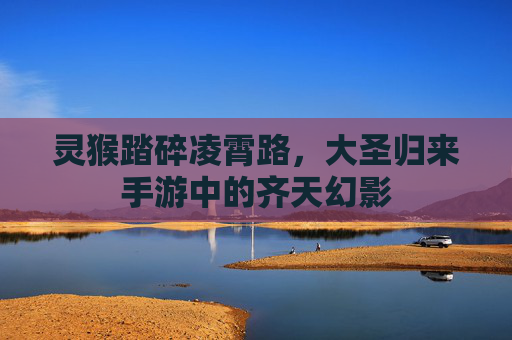 灵猴踏碎凌霄路,大圣归来手游中的齐天幻影 灵猴踏碎凌霄路,大圣归来手游中的齐天幻影