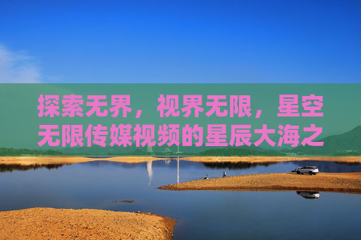 探索无界,视界无限,星空无限传媒视频的星辰大海之旅 探索无界,视界无限,星空无限传媒视频的星辰大海之旅