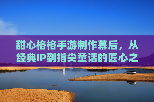 甜心格格手游制作幕后,从经典IP到指尖童话的匠心之旅 甜心格格手游制作幕后,从经典IP到指尖童话的匠心之旅