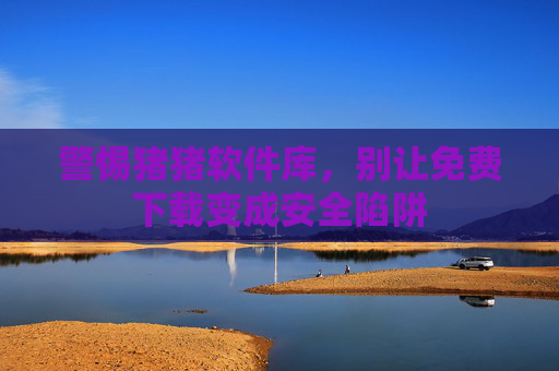 警惕猪猪软件库,别让免费下载变成安全陷阱 警惕猪猪软件库,别让免费下载变成安全陷阱