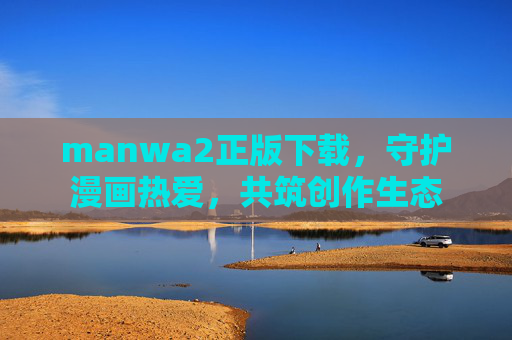 manwa2正版下载,守护漫画热爱,共筑创作生态 manwa2正版下载,守护漫画热爱,共筑创作生态