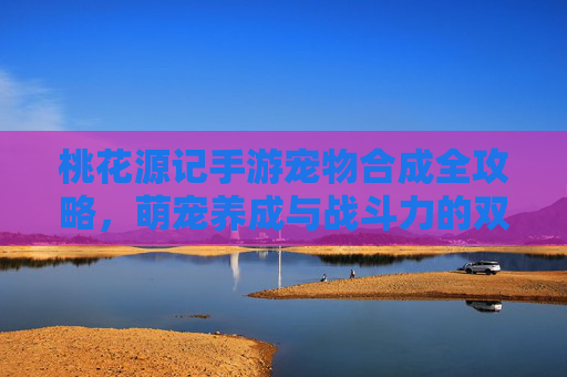 桃花源记手游宠物合成全攻略，萌宠养成与战斗力的双重飞跃