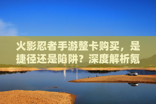 火影忍者手游整卡购买,是捷径还是陷阱?深度解析氪金策略与价值权衡 火影忍者手游整卡购买,是捷径还是陷阱?深度解析氪金策略与价值权衡