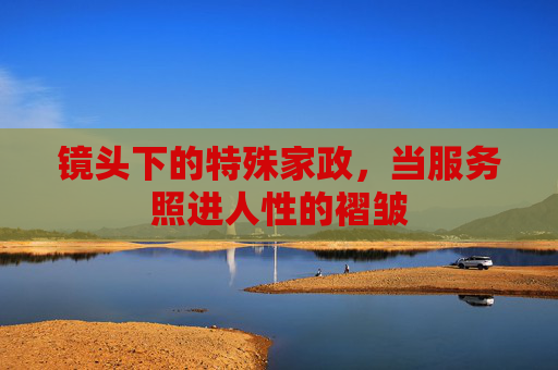 镜头下的特殊家政,当服务照进人性的褶皱 镜头下的特殊家政,当服务照进人性的褶皱