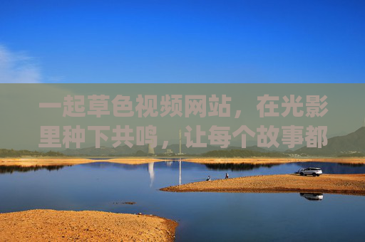 一起草色视频网站,在光影里种下共鸣,让每个故事都有处可栖 一起草色视频网站,在光影里种下共鸣,让每个故事都有处可栖