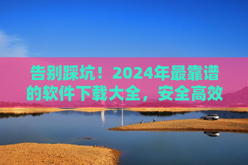 告别踩坑!2024年最靠谱的软件下载大全,安全高效一站搞定 告别踩坑!2024年最靠谱的软件下载大全,安全高效一站搞定