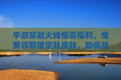 手游穿越火线惊喜福利，免费领取限定鞋皮肤，助你战场颜值实力双在线！
