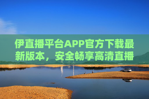 伊直播平台APP官方下载最新版本，安全畅享高清直播，一键解锁精彩内容
