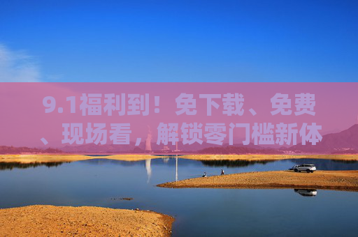 9.1福利到!免下载、免费、现场看,解锁零门槛新体验 9.1福利到!免下载、免费、现场看,解锁零门槛新体验