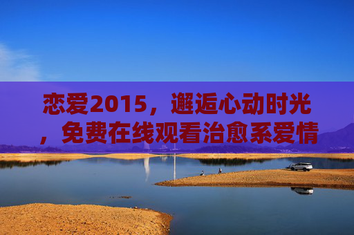 恋爱2015,邂逅心动时光,免费在线观看治愈系爱情故事 恋爱2015,邂逅心动时光,免费在线观看治愈系爱情故事