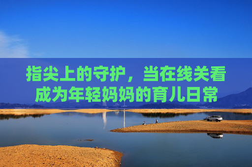 指尖上的守护,当在线关看成为年轻妈妈的育儿日常 指尖上的守护,当在线关看成为年轻妈妈的育儿日常